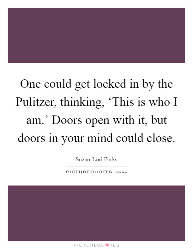 One could get locked in by the Pulitzer, thinking, ‘This is who I am.' Doors open with it, but doors in your mind could close. Picture Quote #1