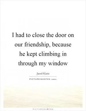 I had to close the door on our friendship, because he kept climbing in through my window Picture Quote #1