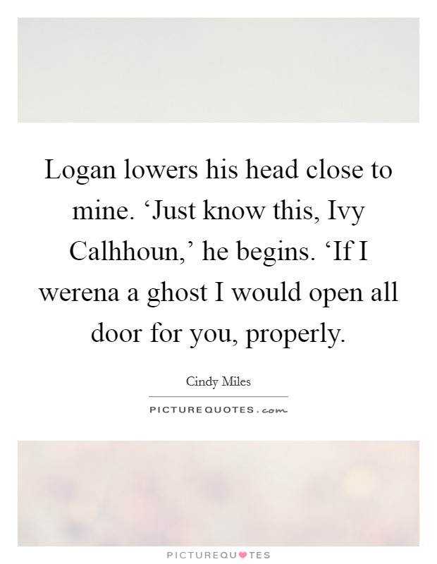 Logan lowers his head close to mine. ‘Just know this, Ivy Calhhoun,' he begins. ‘If I werena a ghost I would open all door for you, properly. Picture Quote #1