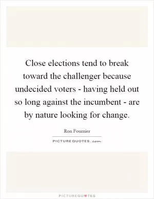 Close elections tend to break toward the challenger because undecided voters - having held out so long against the incumbent - are by nature looking for change Picture Quote #1