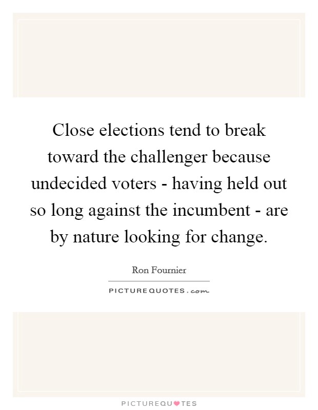Close elections tend to break toward the challenger because undecided voters - having held out so long against the incumbent - are by nature looking for change. Picture Quote #1