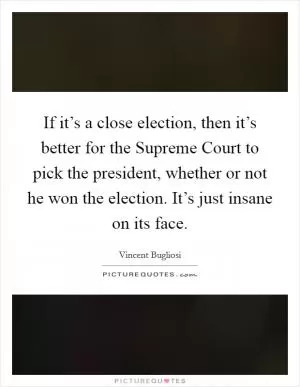 If it’s a close election, then it’s better for the Supreme Court to pick the president, whether or not he won the election. It’s just insane on its face Picture Quote #1