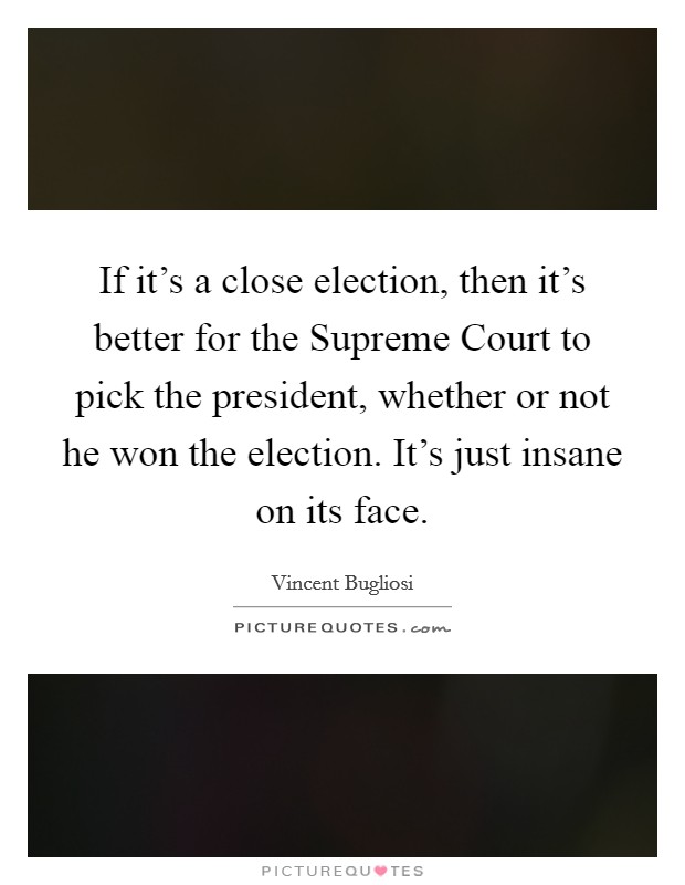 If it's a close election, then it's better for the Supreme Court to pick the president, whether or not he won the election. It's just insane on its face. Picture Quote #1