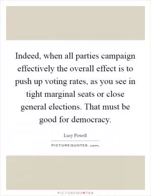 Indeed, when all parties campaign effectively the overall effect is to push up voting rates, as you see in tight marginal seats or close general elections. That must be good for democracy Picture Quote #1