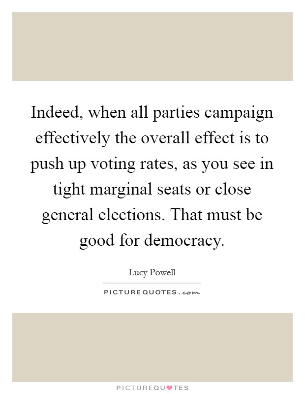 Indeed, when all parties campaign effectively the overall effect is to push up voting rates, as you see in tight marginal seats or close general elections. That must be good for democracy. Picture Quote #1
