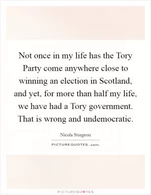 Not once in my life has the Tory Party come anywhere close to winning an election in Scotland, and yet, for more than half my life, we have had a Tory government. That is wrong and undemocratic Picture Quote #1