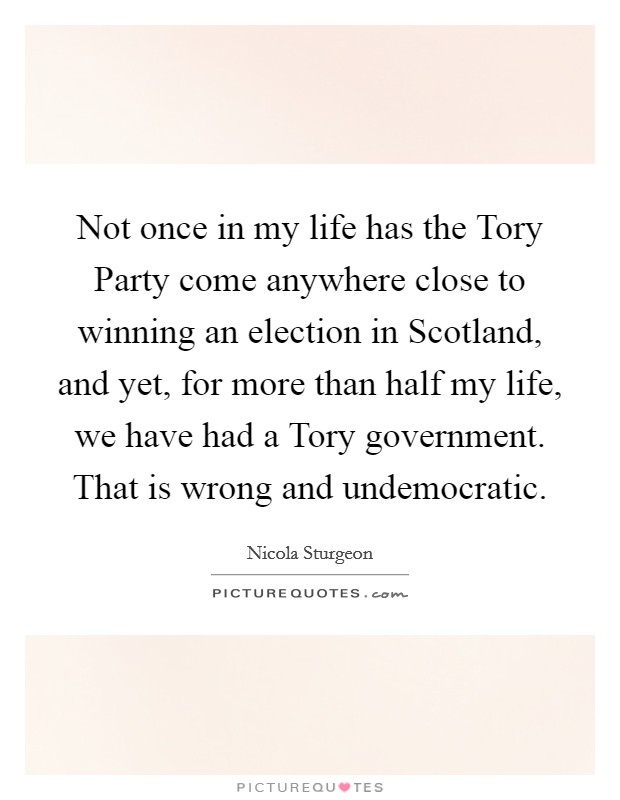 Not once in my life has the Tory Party come anywhere close to winning an election in Scotland, and yet, for more than half my life, we have had a Tory government. That is wrong and undemocratic. Picture Quote #1