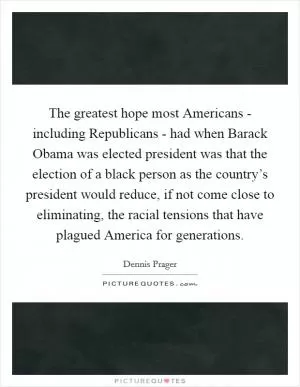 The greatest hope most Americans - including Republicans - had when Barack Obama was elected president was that the election of a black person as the country’s president would reduce, if not come close to eliminating, the racial tensions that have plagued America for generations Picture Quote #1