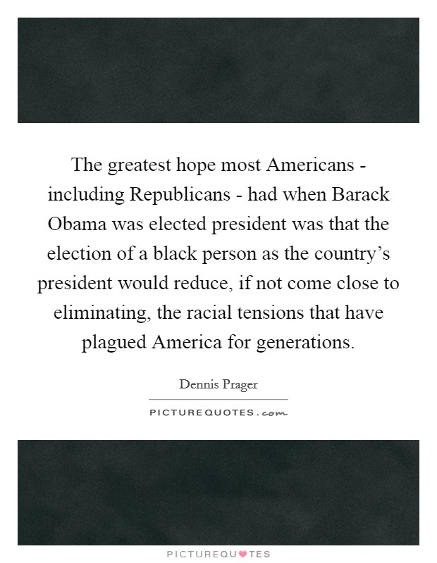 The greatest hope most Americans - including Republicans - had when Barack Obama was elected president was that the election of a black person as the country's president would reduce, if not come close to eliminating, the racial tensions that have plagued America for generations. Picture Quote #1