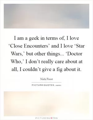 I am a geek in terms of, I love ‘Close Encounters’ and I love ‘Star Wars,’ but other things... ‘Doctor Who,’ I don’t really care about at all, I couldn’t give a fig about it Picture Quote #1
