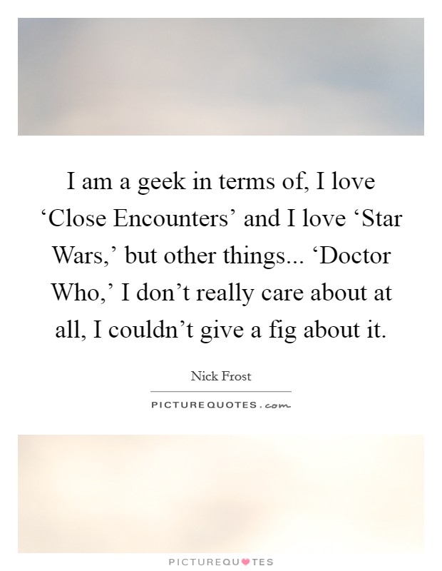 I am a geek in terms of, I love ‘Close Encounters' and I love ‘Star Wars,' but other things... ‘Doctor Who,' I don't really care about at all, I couldn't give a fig about it. Picture Quote #1