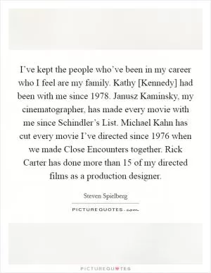 I’ve kept the people who’ve been in my career who I feel are my family. Kathy [Kennedy] had been with me since 1978. Janusz Kaminsky, my cinematographer, has made every movie with me since Schindler’s List. Michael Kahn has cut every movie I’ve directed since 1976 when we made Close Encounters together. Rick Carter has done more than 15 of my directed films as a production designer Picture Quote #1