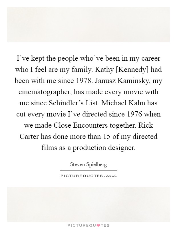 I've kept the people who've been in my career who I feel are my family. Kathy [Kennedy] had been with me since 1978. Janusz Kaminsky, my cinematographer, has made every movie with me since Schindler's List. Michael Kahn has cut every movie I've directed since 1976 when we made Close Encounters together. Rick Carter has done more than 15 of my directed films as a production designer. Picture Quote #1