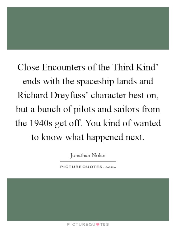 Close Encounters of the Third Kind' ends with the spaceship lands and Richard Dreyfuss' character best on, but a bunch of pilots and sailors from the 1940s get off. You kind of wanted to know what happened next. Picture Quote #1