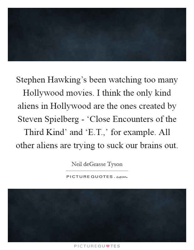 Stephen Hawking's been watching too many Hollywood movies. I think the only kind aliens in Hollywood are the ones created by Steven Spielberg - ‘Close Encounters of the Third Kind' and ‘E.T.,' for example. All other aliens are trying to suck our brains out. Picture Quote #1