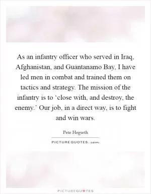 As an infantry officer who served in Iraq, Afghanistan, and Guantanamo Bay, I have led men in combat and trained them on tactics and strategy. The mission of the infantry is to ‘close with, and destroy, the enemy.’ Our job, in a direct way, is to fight and win wars Picture Quote #1