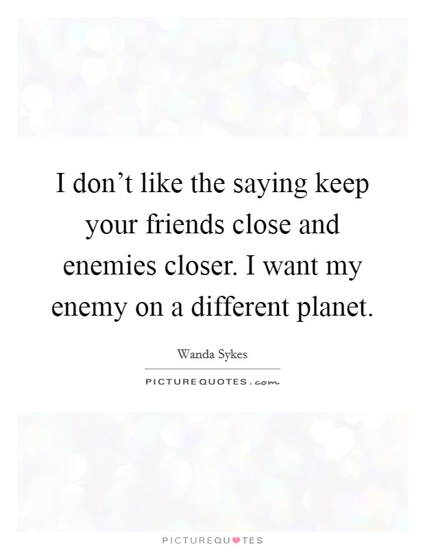 I don't like the saying keep your friends close and enemies closer. I want my enemy on a different planet. Picture Quote #1