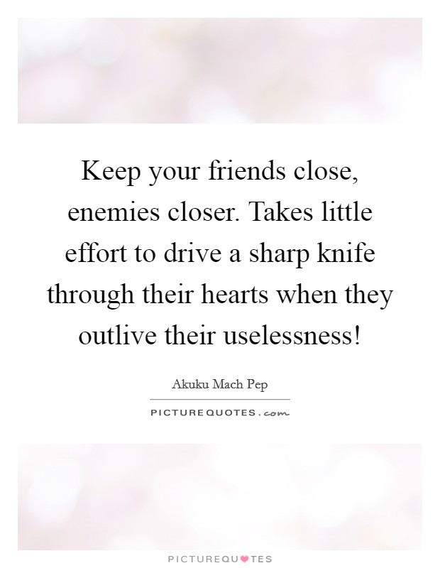 Keep your friends close, enemies closer. Takes little effort to drive a sharp knife through their hearts when they outlive their uselessness! Picture Quote #1