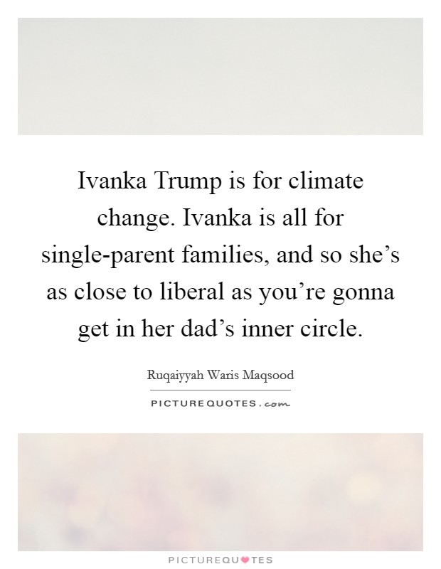 Ivanka Trump is for climate change. Ivanka is all for single-parent families, and so she's as close to liberal as you're gonna get in her dad's inner circle. Picture Quote #1