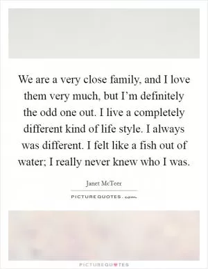 We are a very close family, and I love them very much, but I’m definitely the odd one out. I live a completely different kind of life style. I always was different. I felt like a fish out of water; I really never knew who I was Picture Quote #1