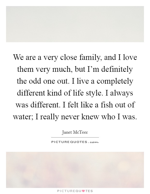 We are a very close family, and I love them very much, but I'm definitely the odd one out. I live a completely different kind of life style. I always was different. I felt like a fish out of water; I really never knew who I was. Picture Quote #1