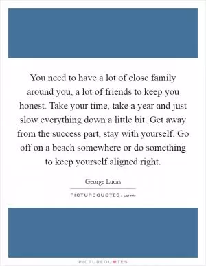 You need to have a lot of close family around you, a lot of friends to keep you honest. Take your time, take a year and just slow everything down a little bit. Get away from the success part, stay with yourself. Go off on a beach somewhere or do something to keep yourself aligned right Picture Quote #1
