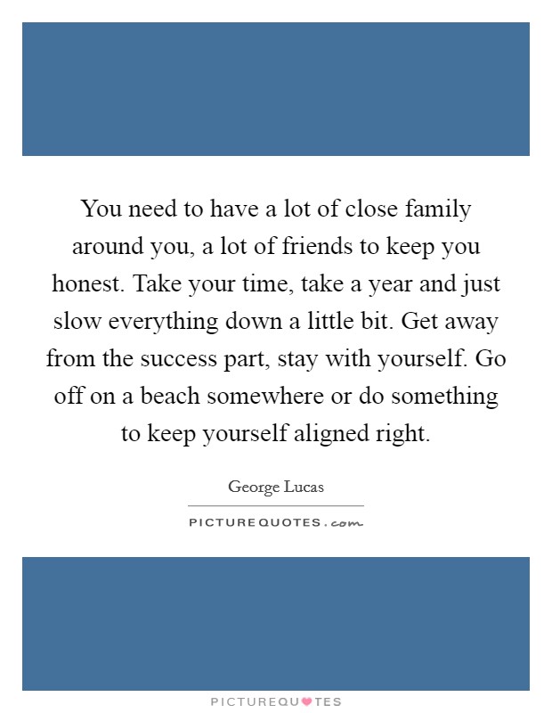 You need to have a lot of close family around you, a lot of friends to keep you honest. Take your time, take a year and just slow everything down a little bit. Get away from the success part, stay with yourself. Go off on a beach somewhere or do something to keep yourself aligned right. Picture Quote #1