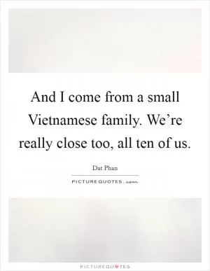 And I come from a small Vietnamese family. We’re really close too, all ten of us Picture Quote #1