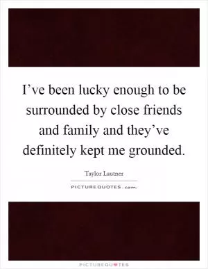 I’ve been lucky enough to be surrounded by close friends and family and they’ve definitely kept me grounded Picture Quote #1