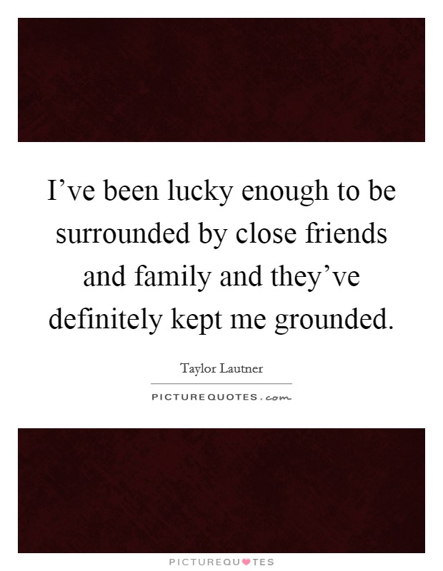 I've been lucky enough to be surrounded by close friends and family and they've definitely kept me grounded. Picture Quote #1