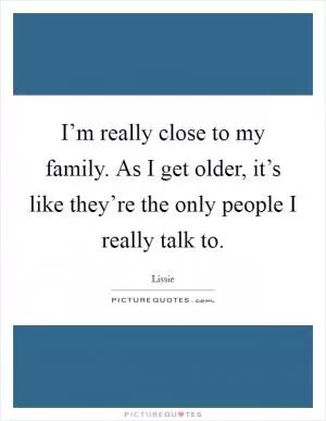 I’m really close to my family. As I get older, it’s like they’re the only people I really talk to Picture Quote #1