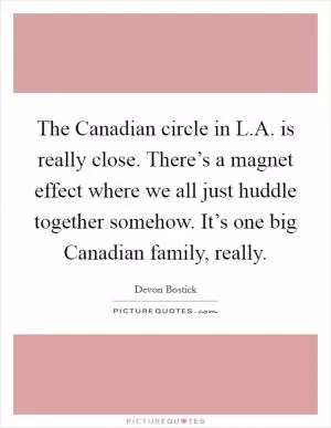 The Canadian circle in L.A. is really close. There’s a magnet effect where we all just huddle together somehow. It’s one big Canadian family, really Picture Quote #1