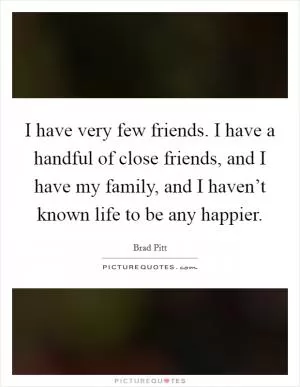 I have very few friends. I have a handful of close friends, and I have my family, and I haven’t known life to be any happier Picture Quote #1