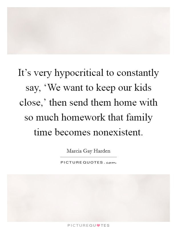 It's very hypocritical to constantly say, ‘We want to keep our kids close,' then send them home with so much homework that family time becomes nonexistent. Picture Quote #1