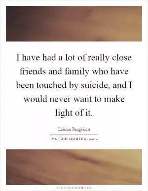 I have had a lot of really close friends and family who have been touched by suicide, and I would never want to make light of it Picture Quote #1