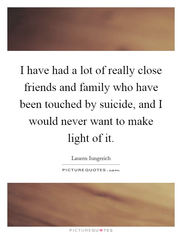 I have had a lot of really close friends and family who have been touched by suicide, and I would never want to make light of it. Picture Quote #1