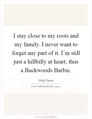 I stay close to my roots and my family. I never want to forget any part of it. I’m still just a hillbilly at heart, thus a Backwoods Barbie Picture Quote #1