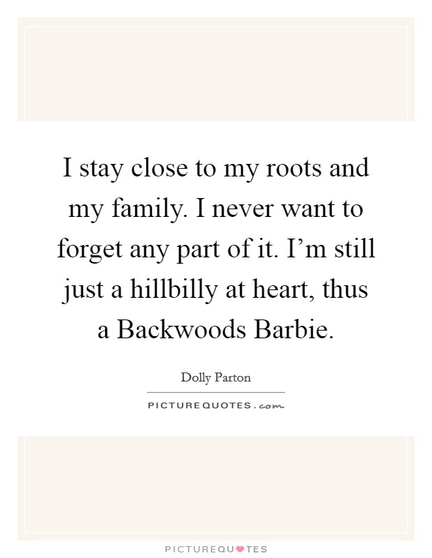 I stay close to my roots and my family. I never want to forget any part of it. I'm still just a hillbilly at heart, thus a Backwoods Barbie. Picture Quote #1