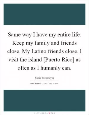 Same way I have my entire life. Keep my family and friends close. My Latino friends close. I visit the island [Puerto Rico] as often as I humanly can Picture Quote #1