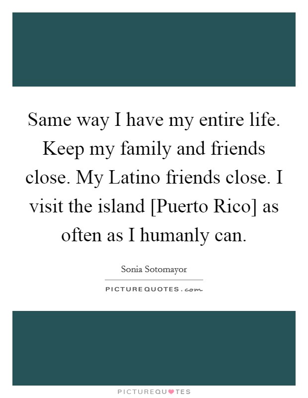Same way I have my entire life. Keep my family and friends close. My Latino friends close. I visit the island [Puerto Rico] as often as I humanly can. Picture Quote #1
