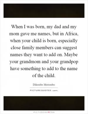 When I was born, my dad and my mom gave me names, but in Africa, when your child is born, especially close family members can suggest names they want to add on. Maybe your grandmom and your grandpop have something to add to the name of the child Picture Quote #1
