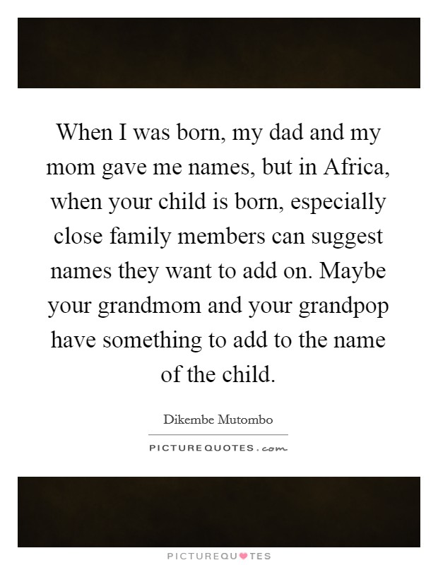 When I was born, my dad and my mom gave me names, but in Africa, when your child is born, especially close family members can suggest names they want to add on. Maybe your grandmom and your grandpop have something to add to the name of the child. Picture Quote #1