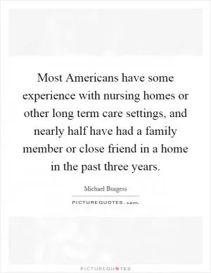 Most Americans have some experience with nursing homes or other long term care settings, and nearly half have had a family member or close friend in a home in the past three years Picture Quote #1