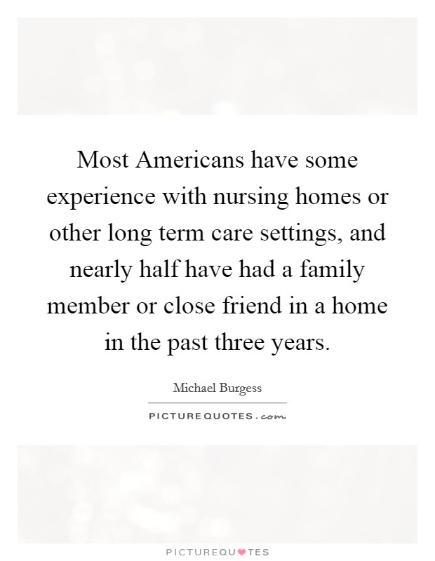 Most Americans have some experience with nursing homes or other long term care settings, and nearly half have had a family member or close friend in a home in the past three years. Picture Quote #1