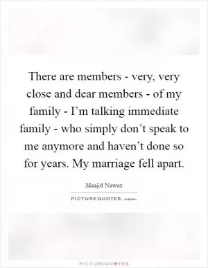 There are members - very, very close and dear members - of my family - I’m talking immediate family - who simply don’t speak to me anymore and haven’t done so for years. My marriage fell apart Picture Quote #1