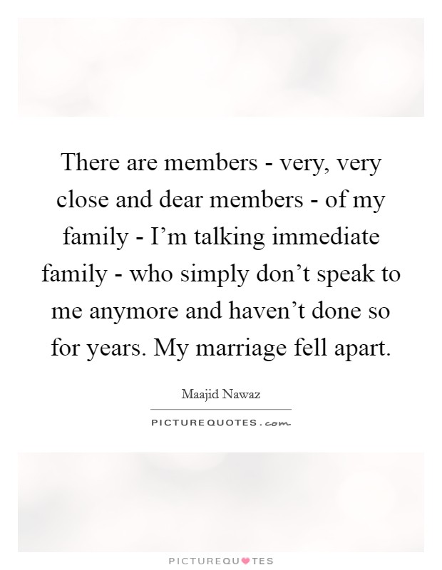 There are members - very, very close and dear members - of my family - I'm talking immediate family - who simply don't speak to me anymore and haven't done so for years. My marriage fell apart. Picture Quote #1