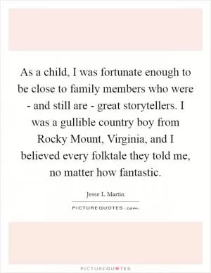 As a child, I was fortunate enough to be close to family members who were - and still are - great storytellers. I was a gullible country boy from Rocky Mount, Virginia, and I believed every folktale they told me, no matter how fantastic Picture Quote #1