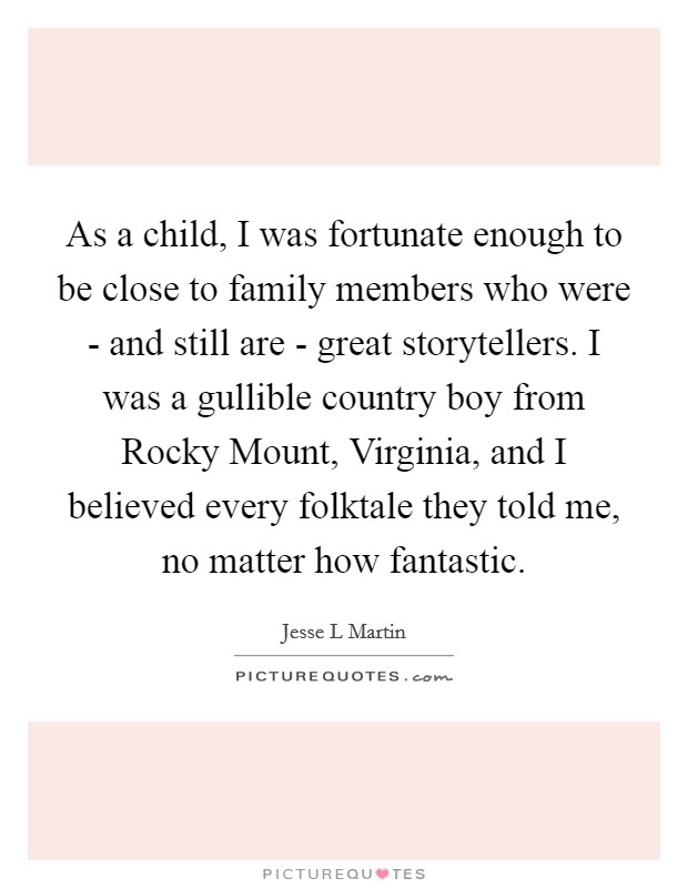 As a child, I was fortunate enough to be close to family members who were - and still are - great storytellers. I was a gullible country boy from Rocky Mount, Virginia, and I believed every folktale they told me, no matter how fantastic. Picture Quote #1