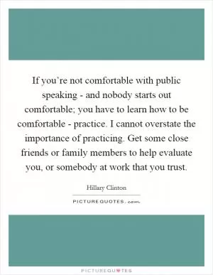 If you’re not comfortable with public speaking - and nobody starts out comfortable; you have to learn how to be comfortable - practice. I cannot overstate the importance of practicing. Get some close friends or family members to help evaluate you, or somebody at work that you trust Picture Quote #1
