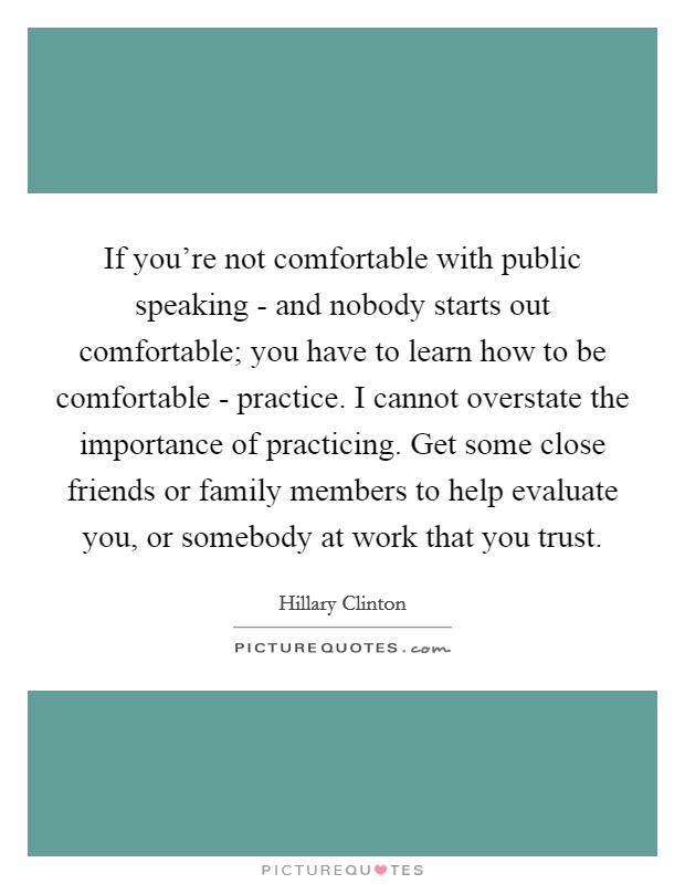 If you're not comfortable with public speaking - and nobody starts out comfortable; you have to learn how to be comfortable - practice. I cannot overstate the importance of practicing. Get some close friends or family members to help evaluate you, or somebody at work that you trust. Picture Quote #1